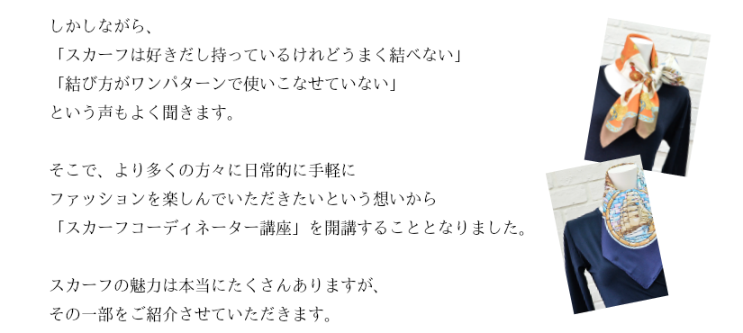 しかしながら、「スカーフは好きだし持っているけれどうまく結べない」「結び方がワンパターンで使いこなせていない」という声もよく聞きます。そこで、より多くの方々に日常的に手軽にファッションを楽しんでいただきたいという想いから「スカーフコーディネーター講座」を開講することとなりました。