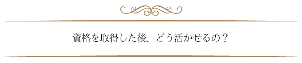 資格を取得した後どう活かせるの